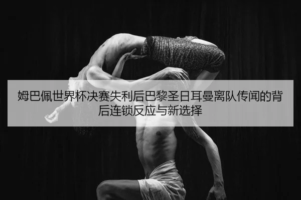 姆巴佩世界杯决赛失利后巴黎圣日耳曼离队传闻的背后连锁反应与新选择