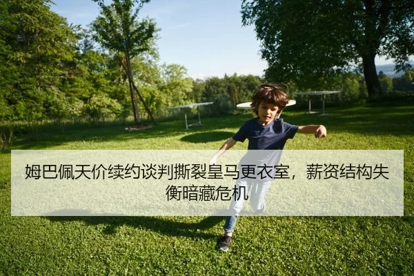姆巴佩天价续约谈判撕裂皇马更衣室，薪资结构失衡暗藏危机